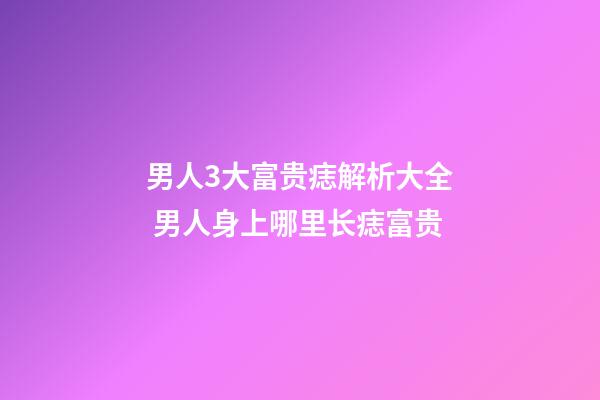 男人3大富贵痣解析大全 男人身上哪里长痣富贵